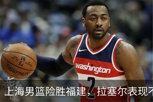 上海男篮险胜福建，拉塞尔表现不佳，麦基未能上场