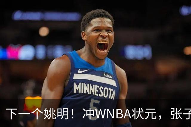 下一个姚明！冲WNBA状元，张子宇选秀前景一路飙升，位居第二位