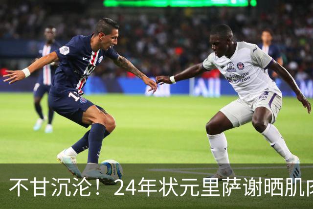 不甘沉沦！24年状元里萨谢晒肌肉照 明显壮了一圈！