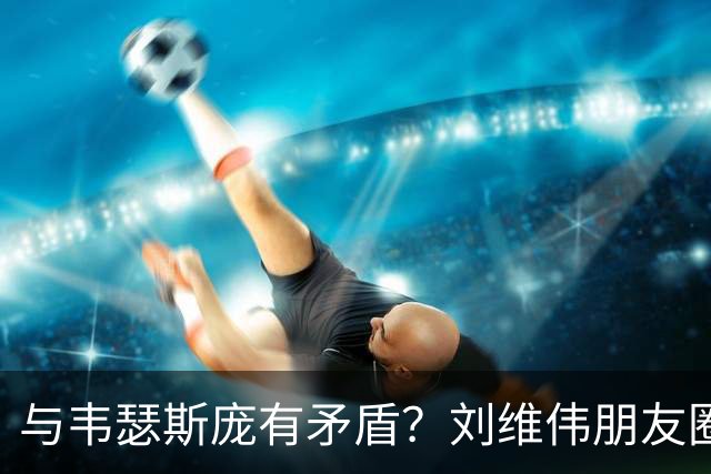 与韦瑟斯庞有矛盾？刘维伟朋友圈晒聊天记录：谣言止于智者