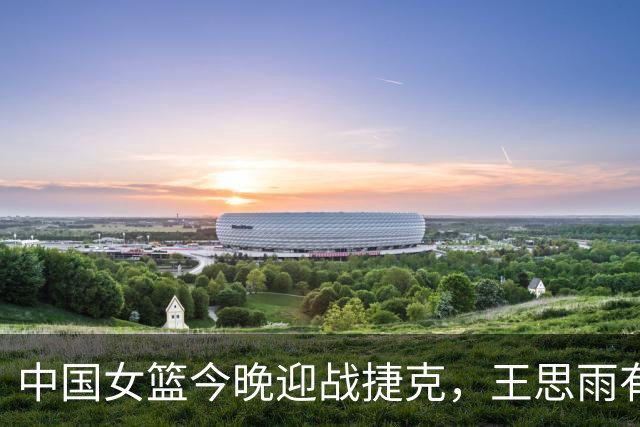 中国女篮今晚迎战捷克，王思雨有望复出