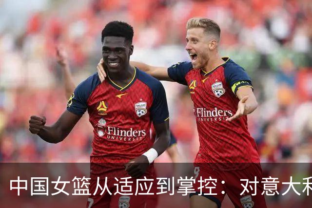 中国女篮从适应到掌控：对意大利的关键胜利