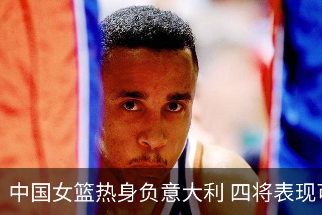 中国女篮热身负意大利 四将表现可圈可点 热身含金量高