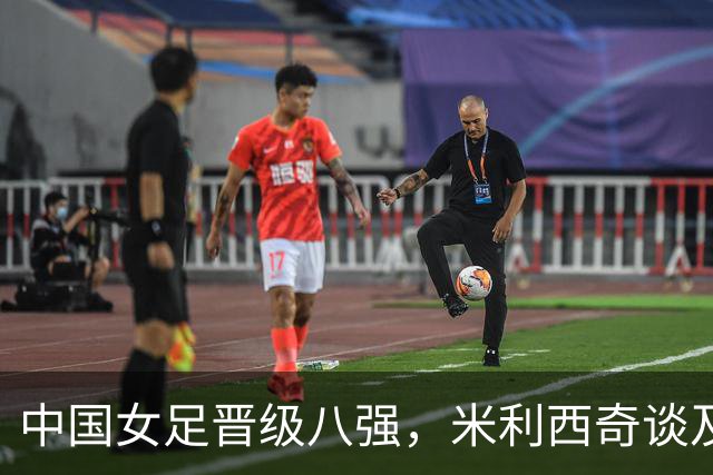 中国女足晋级八强，米利西奇谈及队员伤情及邵子钦归队情况
