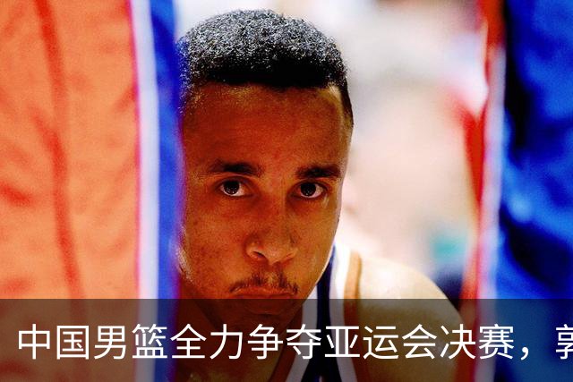中国男篮全力争夺亚运会决赛，郭士强调整战术迎战日本