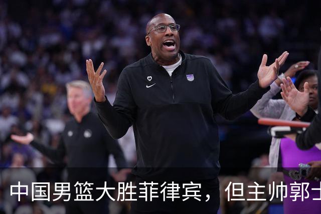 中国男篮大胜菲律宾，但主帅郭士强心情沉重