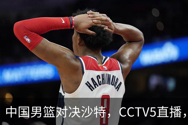 中国男篮对决沙特，CCTV5直播，八强战将迎来挑战！