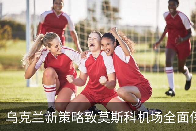 乌克兰新策略致莫斯科机场全面停航，俄军防空系统遭遇挑战