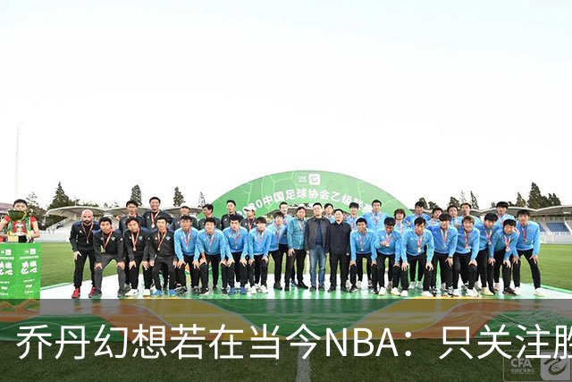 乔丹幻想若在当今NBA：只关注胜负，数据与赌注无所谓