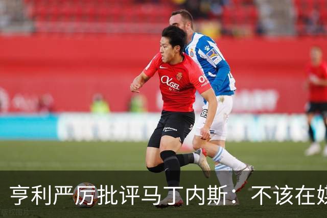亨利严厉批评马丁内斯：不该在媒体上表达不满