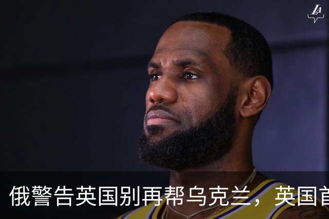 俄警告英国别再帮乌克兰，英国首相回顶：100%继续援乌