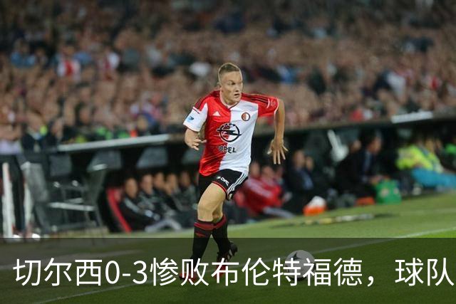 切尔西0-3惨败布伦特福德，球队内部矛盾激增，阿隆索陷入困境