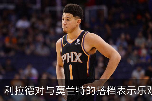 利拉德对与莫兰特的搭档表示乐观，回忆过往成就