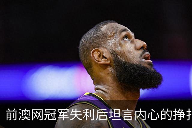 前澳网冠军失利后坦言内心的挣扎与改变的必要