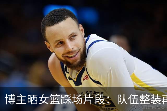 博主晒女篮踩场片段：队伍整装再出发