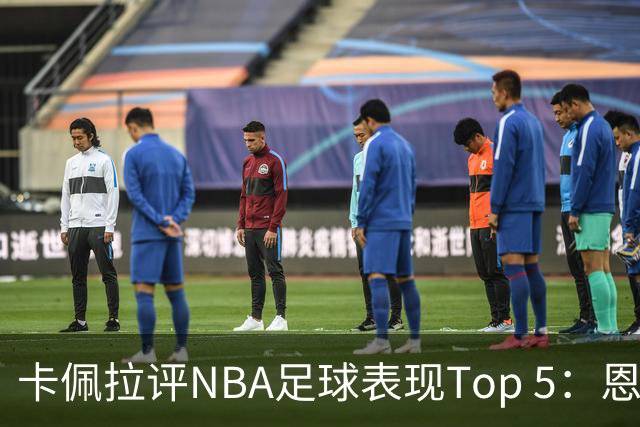卡佩拉评NBA足球表现Top 5：恩比德 东契奇 西卡 字母哥 约基奇
