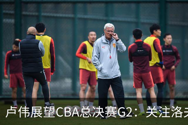 卢伟展望CBA总决赛G2：关注洛夫顿状态，强调本土球员表现！