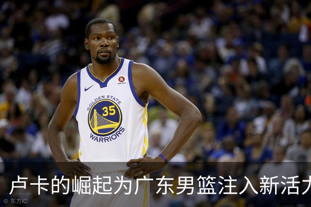 卢卡的崛起为广东男篮注入新活力