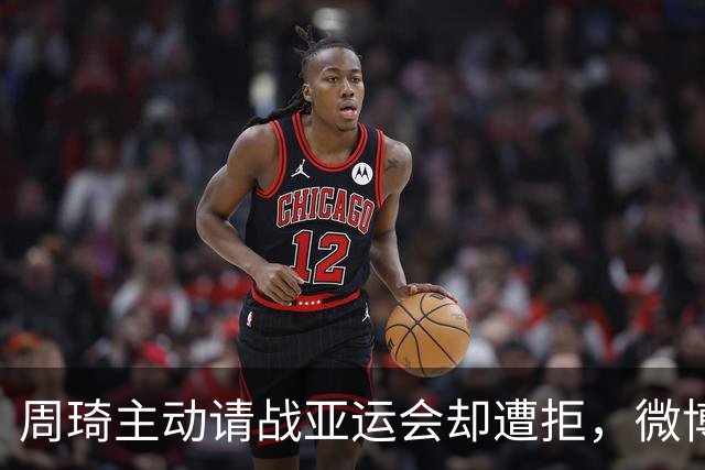 周琦主动请战亚运会却遭拒，微博热搜引发关注