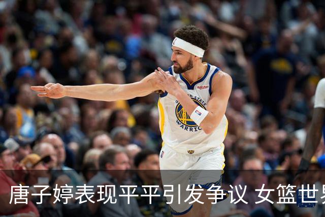 唐子婷表现平平引发争议 女篮世界杯八强之路考验在即