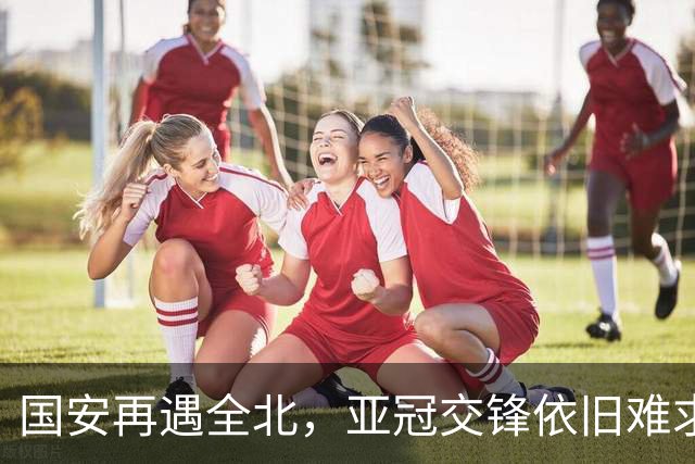 国安再遇全北，亚冠交锋依旧难求胜利