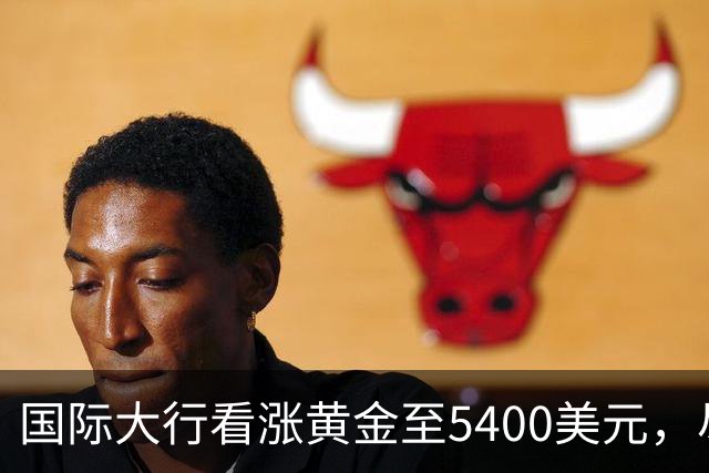 国际大行看涨黄金至5400美元，尽管美联储加息