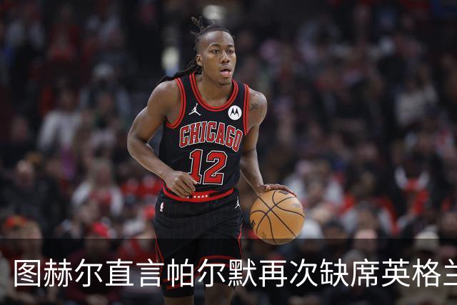 图赫尔直言帕尔默再次缺席英格兰队训练是错失良机