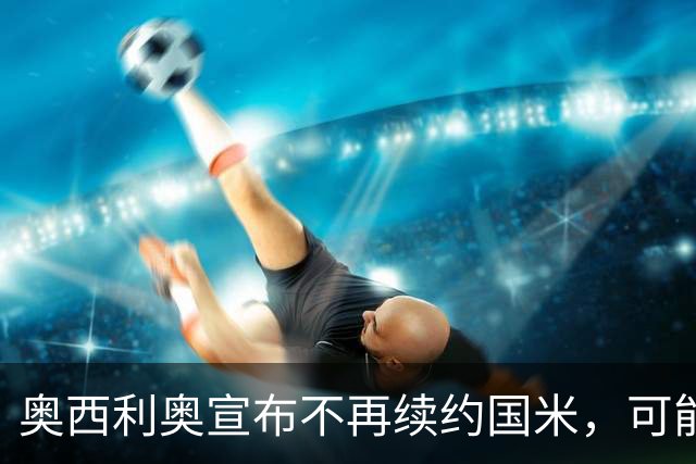 奥西利奥宣布不再续约国米，可能迎来职业生涯转折