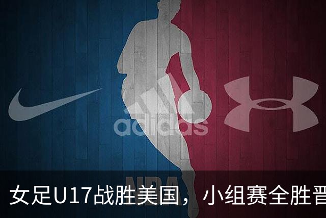 女足U17战胜美国，小组赛全胜晋级，下一轮对阵法国