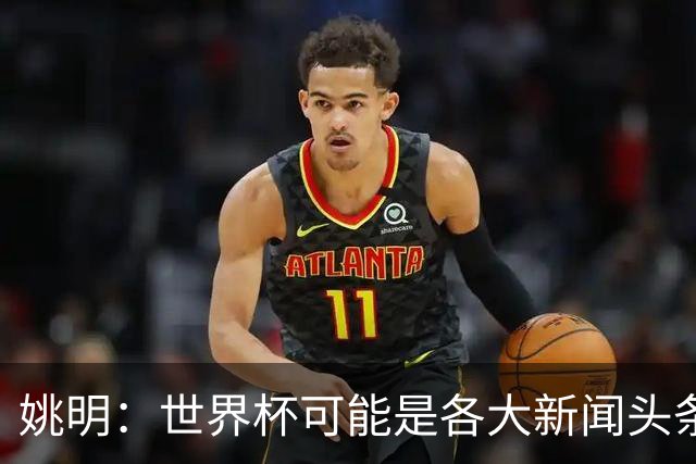 姚明：世界杯可能是各大新闻头条 但篮球在中国受欢迎程度可以比肩足球