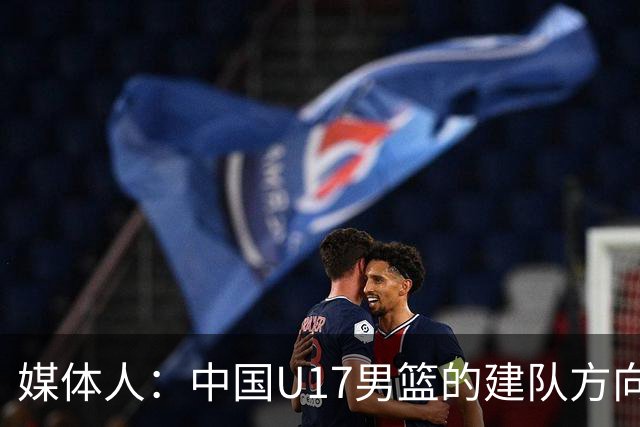 媒体人：中国U17男篮的建队方向是对的 但是进攻还得继续练