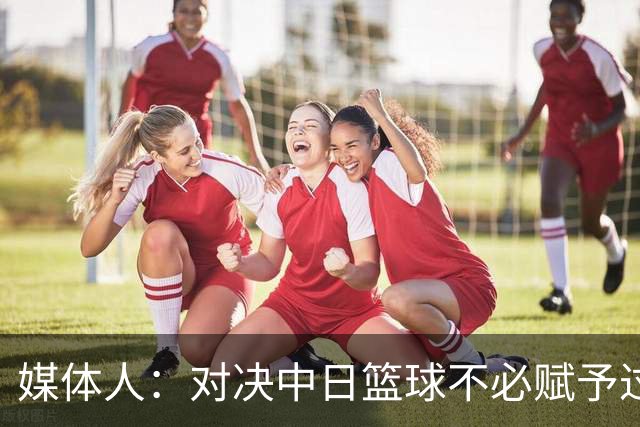 媒体人：对决中日篮球不必赋予过多情感色彩