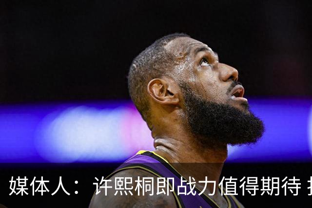 媒体人：许熙桐即战力值得期待 投篮佳技术全面 篮下吃错位不含糊