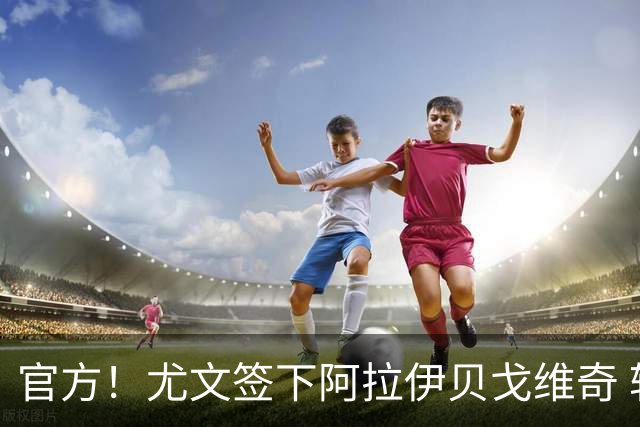 官方！尤文签下阿拉伊贝戈维奇 转会费可达3700万欧