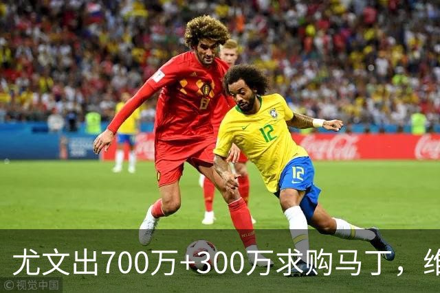 尤文出700万+300万求购马丁，维拉仍要1000万固定