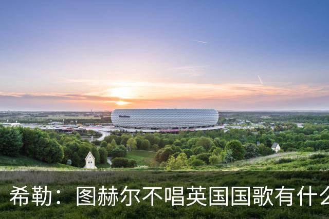 希勒：图赫尔不唱英国国歌有什么问题吗？英格兰人别太狭隘了