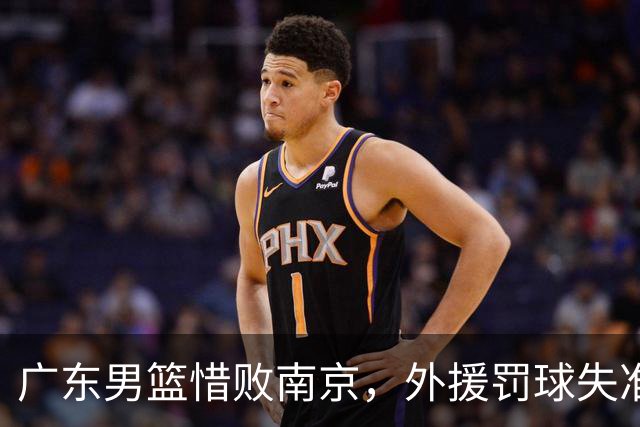 广东男篮惜败南京，外援罚球失准引热议