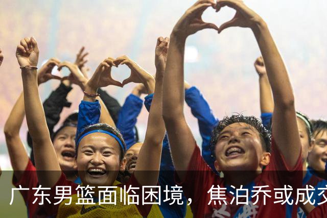 广东男篮面临困境，焦泊乔或成交易目标