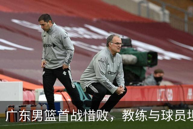 广东男篮首战惜败，教练与球员坦诚面对问题