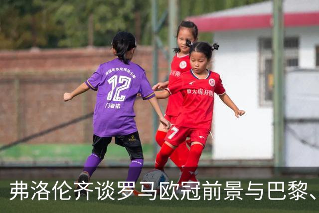 弗洛伦齐谈罗马欧冠前景与巴黎、巴萨的争冠预测