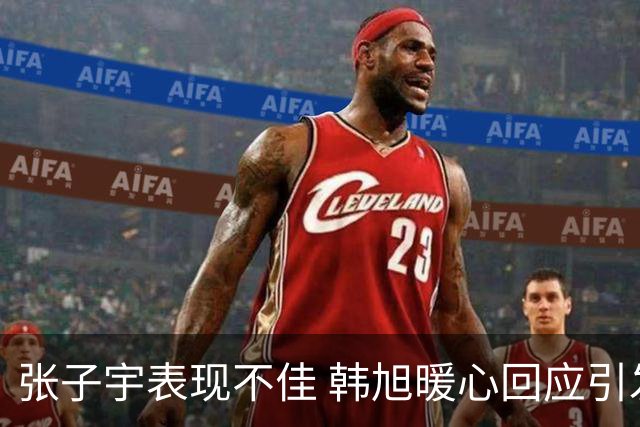 张子宇表现不佳 韩旭暖心回应引发球迷共鸣