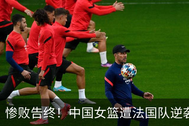 惨败告终！中国女篮遭法国队逆袭，22分差距出局