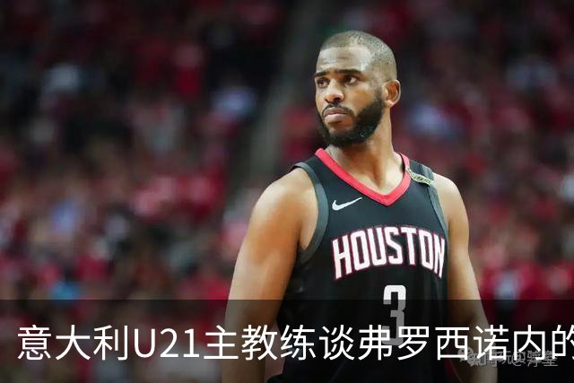 意大利U21主教练谈弗罗西诺内的成功与科莫的对比
