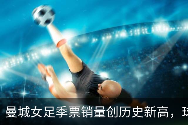 曼城女足季票销量创历史新高，球迷热情助力球队冲击新赛季