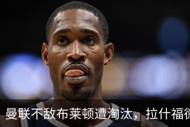 曼联不敌布莱顿遭淘汰，拉什福德复出未能扭转颓势