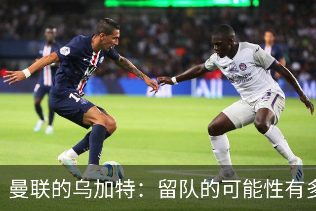 曼联的乌加特：留队的可能性有多大？
