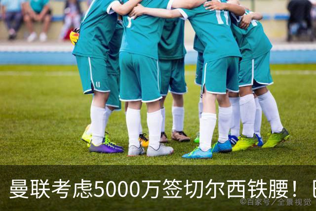 曼联考虑5000万签切尔西铁腰！巴莱巴恐亦被截胡，布莱顿给出具体要价