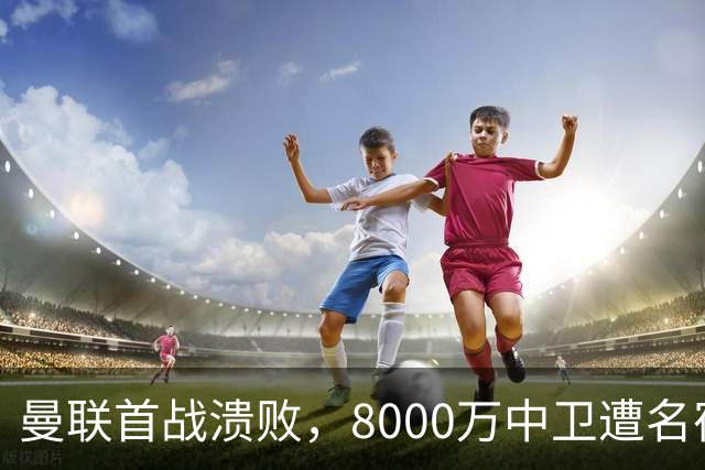 曼联首战溃败，8000万中卫遭名宿痛批