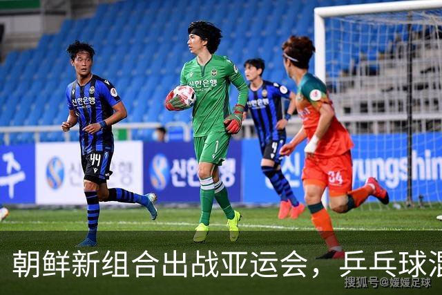 朝鲜新组合出战亚运会，乒乓球混双赛场看点众多