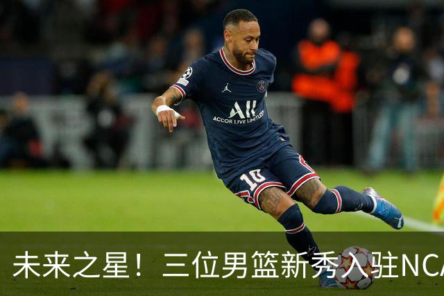 未来之星！三位男篮新秀入驻NCAA，或有望进军NBA